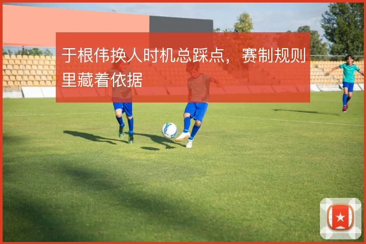 于根伟换人时机总踩点，赛制规则里藏着依据