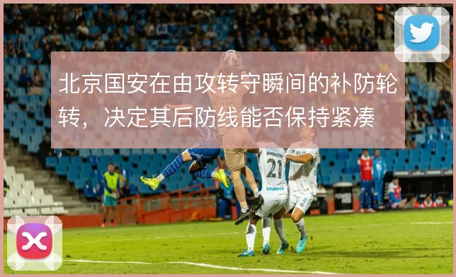 北京国安在由攻转守瞬间的补防轮转,决定其后防线能否保持紧凑