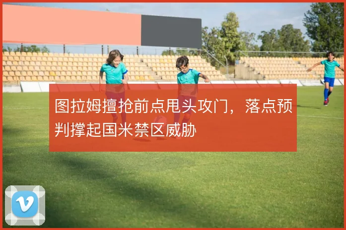 图拉姆擅抢前点甩头攻门，落点预判撑起国米禁区威胁