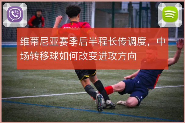 维蒂尼亚赛季后半程长传调度，中场转移球如何改变进攻方向