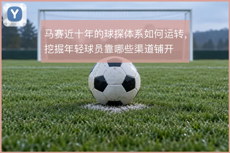 马赛近十年的球探体系如何运转,挖掘年轻球员靠哪些渠道铺开