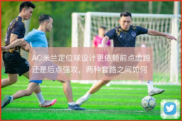 AC米兰定位球设计更依赖前点虚跑还是后点强攻，两种套路之间如何取舍