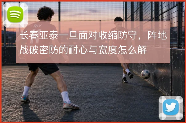 长春亚泰一旦面对收缩防守,阵地战破密防的耐心与宽度怎么解