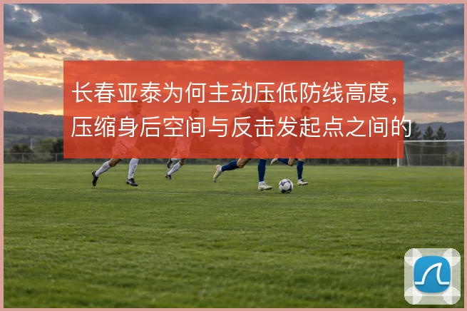 长春亚泰为何主动压低防线高度，压缩身后空间与反击发起点之间的权衡