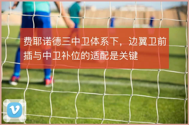 费耶诺德三中卫体系下，边翼卫前插与中卫补位的适配是关键