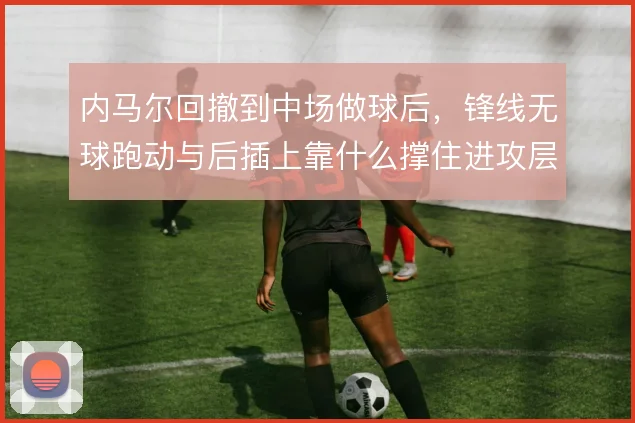 内马尔回撤到中场做球后，锋线无球跑动与后插上靠什么撑住进攻层次