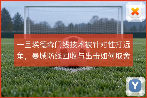 一旦埃德森门线技术被针对性打远角,曼城防线回收与出击如何取舍