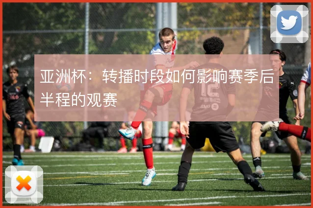 亚洲杯:转播时段如何影响赛季后半程的观赛