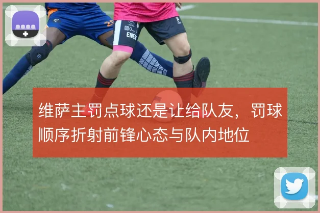 维萨主罚点球还是让给队友，罚球顺序折射前锋心态与队内地位